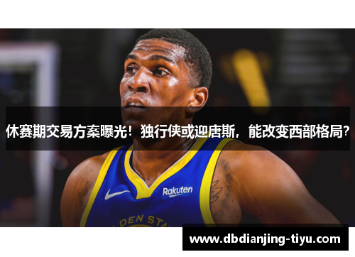 休赛期交易方案曝光！独行侠或迎唐斯，能改变西部格局？