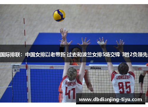 国际排联：中国女排以老带新 过去和波兰女排5场交锋 3胜2负领先